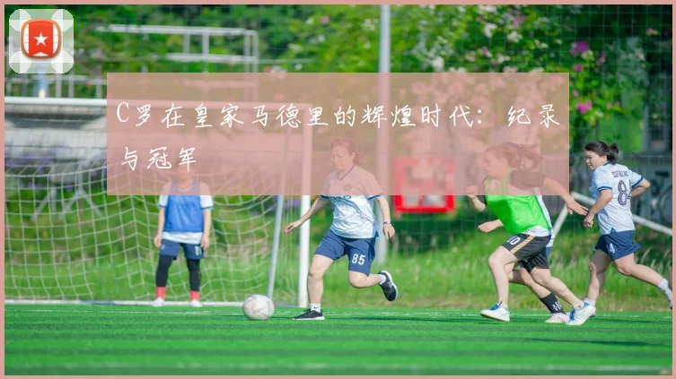 C罗在皇家马德里的辉煌时代：纪录与冠军